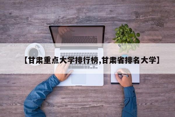 【甘肃重点大学排行榜,甘肃省排名大学】