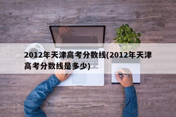 2012年天津高考分数线(2012年天津高考分数线是多少)